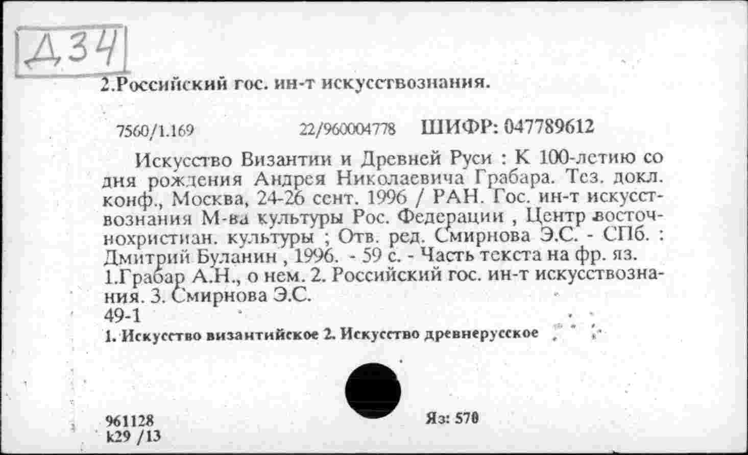 ﻿ІДЗУІ
2.Российский гос. ин-т искусствознания.
7560/1.169	22/960004778 ШИФР: 047789612
Искусство Византии и Древней Руси : К 100-летию со дня рождения Андрея Николаевича Грабара. Тез. докл. конф., Москва, 24-26 сент. 1996 / РАН. Гос. ин-т искусствознания М-ва культуры Рос. Федерации , Центр восточ-нохристиан. культуры ; Отв. ред. Смирнова Э.С. - СПб. : Дмитрий Буланин , 1996. - 59 с. - Часть текста на фр. яз.
1.Грабар А.Н., о нем. 2. Российский гос. ин-т искусствознания. 3. Смирнова Э.С.
49-1	•	;
1. Искусство византийское 2. Искусство древнерусское ?
96112« к29 /13
Яз: 570